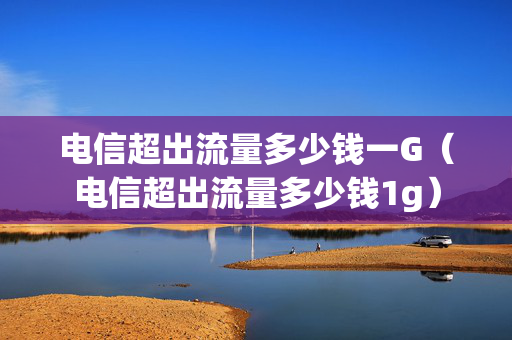 电信超出流量多少钱一G（电信超出流量多少钱1g）