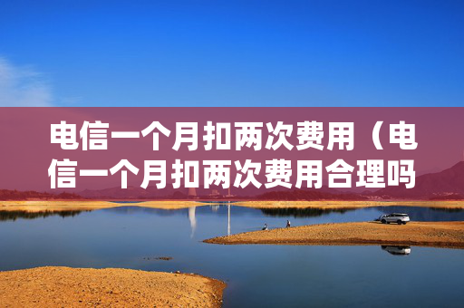电信一个月扣两次费用（电信一个月扣两次费用合理吗）