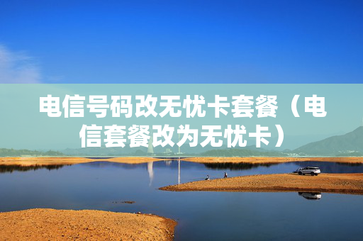 电信号码改无忧卡套餐（电信套餐改为无忧卡）