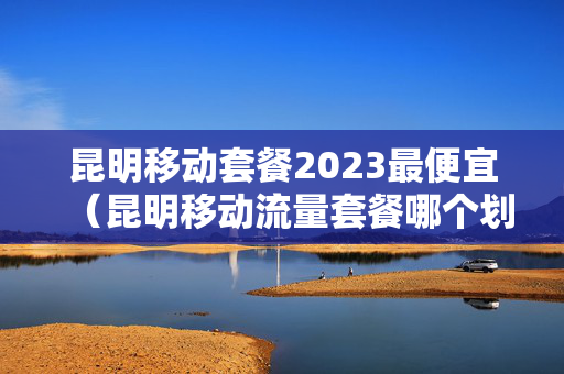 昆明移动套餐2023最便宜（昆明移动流量套餐哪个划算）
