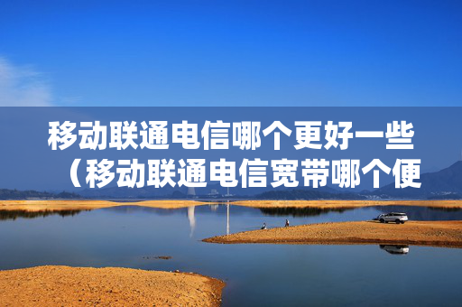 移动联通电信哪个更好一些（移动联通电信宽带哪个便宜）