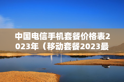 中国电信手机套餐价格表2023年（移动套餐2023最便宜）