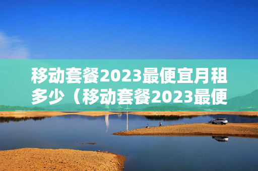 移动套餐2023最便宜月租多少（移动套餐2023最便宜月租多少钱）