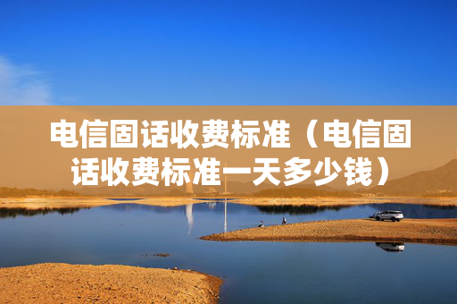 电信固话收费标准（电信固话收费标准一天多少钱）