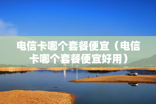 电信卡哪个套餐便宜（电信卡哪个套餐便宜好用）