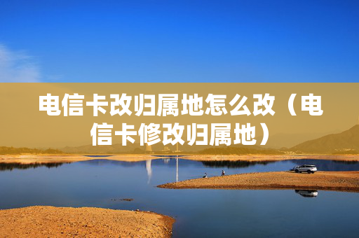 电信卡改归属地怎么改（电信卡修改归属地）