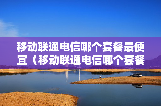 移动联通电信哪个套餐最便宜（移动联通电信哪个套餐最便宜好用）