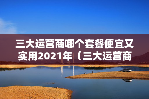 三大运营商哪个套餐便宜又实用2021年（三大运营商那个套餐最便宜）