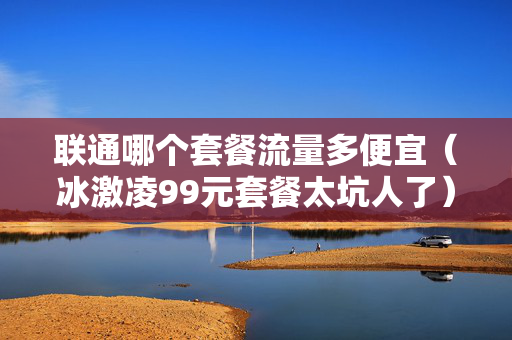 联通哪个套餐流量多便宜（冰激凌99元套餐太坑人了）
