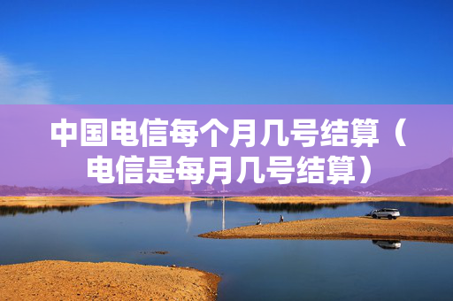 中国电信每个月几号结算（电信是每月几号结算）