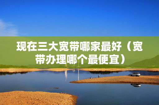 现在三大宽带哪家最好（宽带办理哪个最便宜）