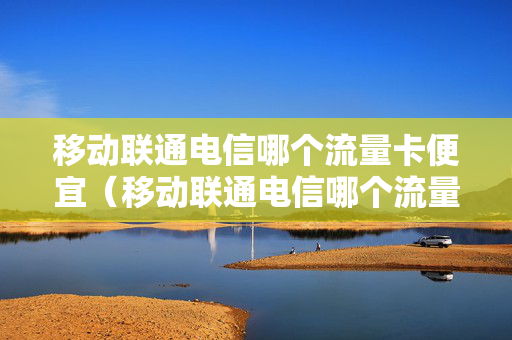 移动联通电信哪个流量卡便宜（移动联通电信哪个流量卡便宜点）
