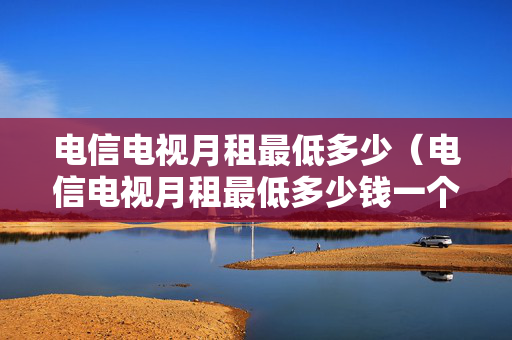 电信电视月租最低多少（电信电视月租最低多少钱一个月）