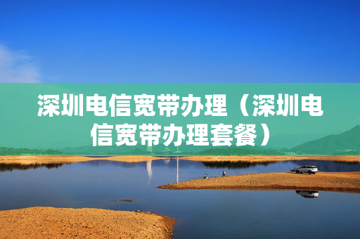 深圳电信宽带办理（深圳电信宽带办理套餐）