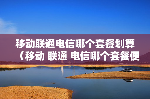 移动联通电信哪个套餐划算（移动 联通 电信哪个套餐便宜）