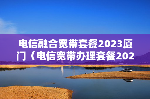 电信融合宽带套餐2023厦门（电信宽带办理套餐2023）