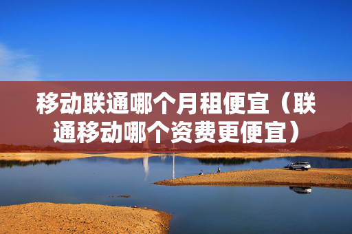 移动联通哪个月租便宜（联通移动哪个资费更便宜）