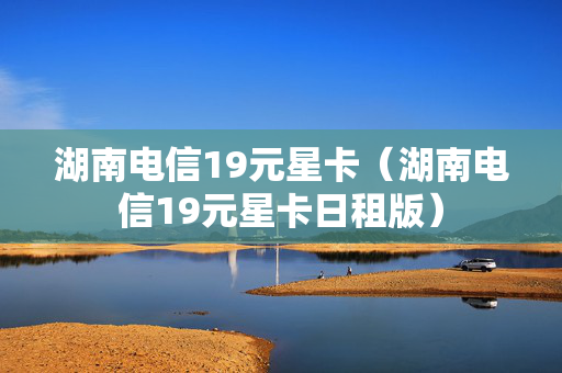 湖南电信19元星卡（湖南电信19元星卡日租版）