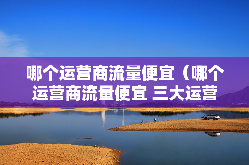 哪个运营商流量便宜（哪个运营商流量便宜 三大运营商哪个便宜）