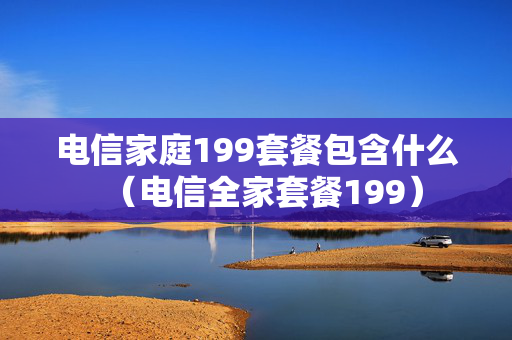 电信家庭199套餐包含什么（电信全家套餐199）