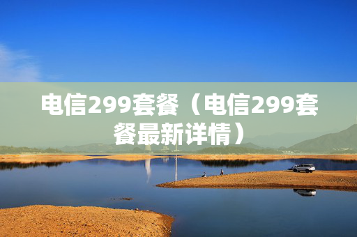电信299套餐（电信299套餐最新详情）