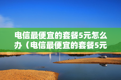 电信最便宜的套餐5元怎么办（电信最便宜的套餐5元怎么发短信开通）