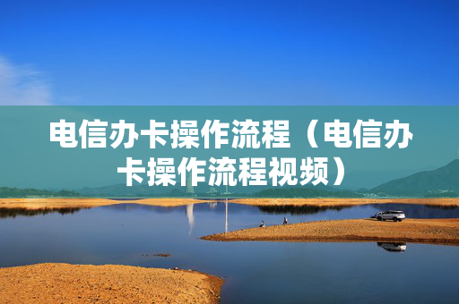 电信办卡操作流程（电信办卡操作流程视频）