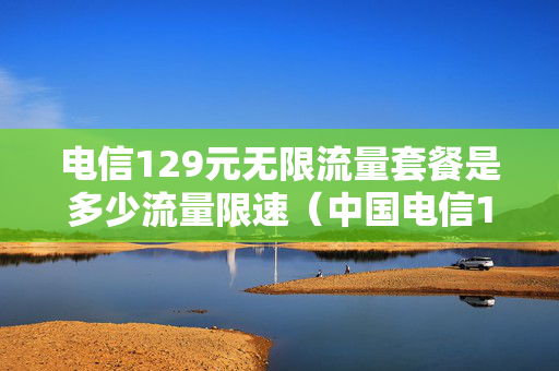 电信129元无限流量套餐是多少流量限速（中国电信129元套餐流量不限有条件的吗?）