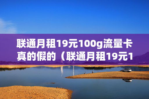 联通月租19元100g流量卡真的假的（联通月租19元100g流量卡真的假的呀）