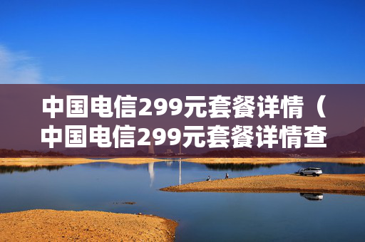 中国电信299元套餐详情（中国电信299元套餐详情查询）