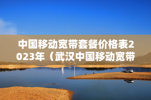 中国移动宽带套餐价格表2023年（武汉中国移动宽带套餐价格表2023年）