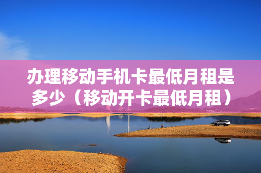 办理移动手机卡最低月租是多少（移动开卡最低月租）