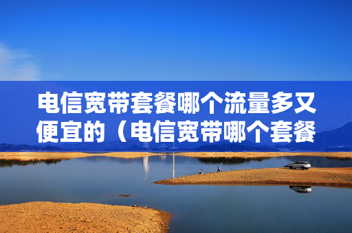 电信宽带套餐哪个流量多又便宜的（电信宽带哪个套餐哪个适合手机用）