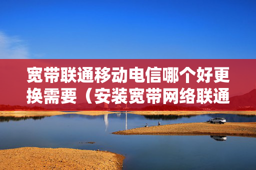 宽带联通移动电信哪个好更换需要（安装宽带网络联通和移动哪个好呢?）