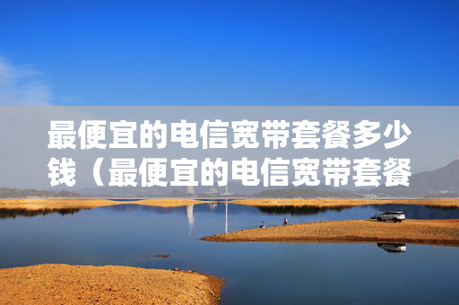 最便宜的电信宽带套餐多少钱（最便宜的电信宽带套餐多少钱）