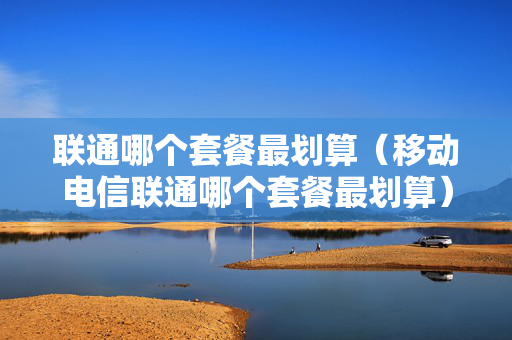 联通哪个套餐最划算（移动电信联通哪个套餐最划算）