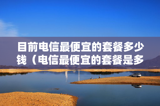 目前电信最便宜的套餐多少钱（电信最便宜的套餐是多少钱）