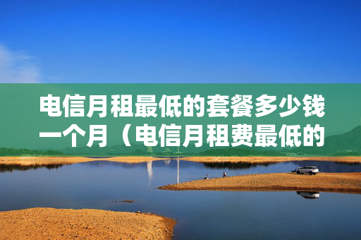 电信月租最低的套餐多少钱一个月（电信月租费最低的套餐）