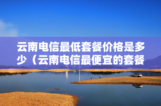 云南电信最低套餐价格是多少（云南电信最便宜的套餐）
