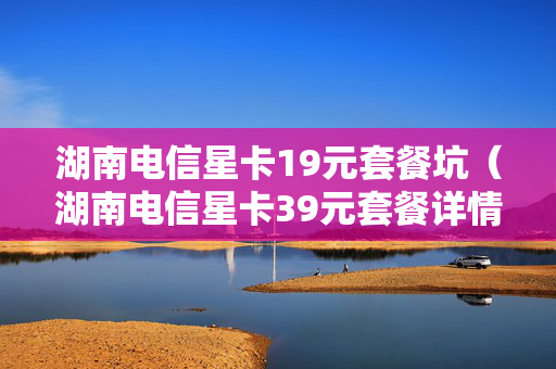 湖南电信星卡19元套餐坑（湖南电信星卡39元套餐详情）