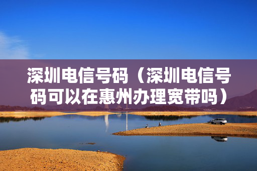 深圳电信号码（深圳电信号码可以在惠州办理宽带吗）