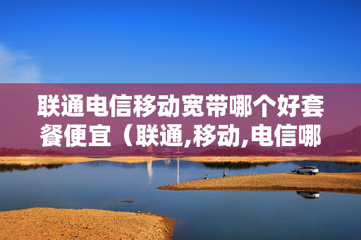 联通电信移动宽带哪个好套餐便宜（联通,移动,电信哪个宽带便宜）