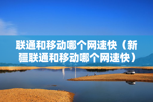 联通和移动哪个网速快（新疆联通和移动哪个网速快）