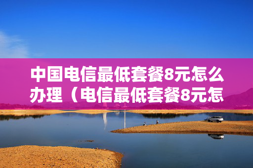 中国电信最低套餐8元怎么办理（电信最低套餐8元怎么办理2021）