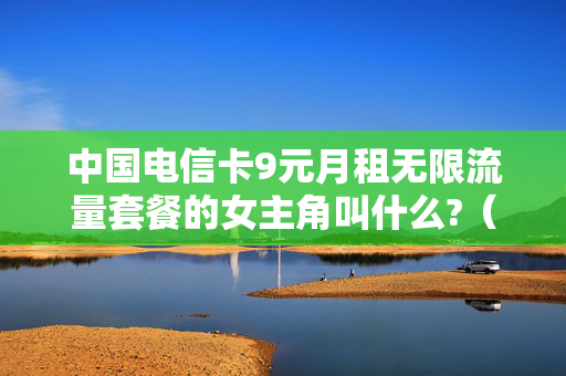 中国电信卡9元月租无限流量套餐的女主角叫什么?（电信推出9元月租的卡）