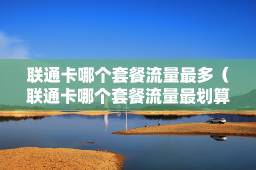 联通卡哪个套餐流量最多（联通卡哪个套餐流量最划算）