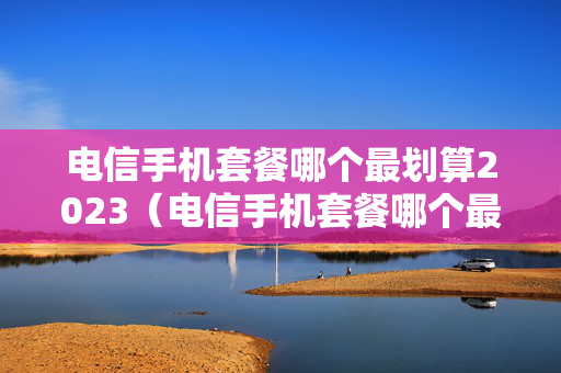 电信手机套餐哪个最划算2023（电信手机套餐哪个最划算2023年）
