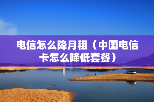 电信怎么降月租（中国电信卡怎么降低套餐）