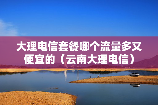 大理电信套餐哪个流量多又便宜的（云南大理电信）