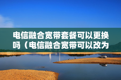 电信融合宽带套餐可以更换吗（电信融合宽带可以改为单宽带吗）